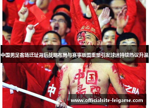 中国男足客场迁址背后战略布局与赛事版图重塑引发球迷持续热议升温