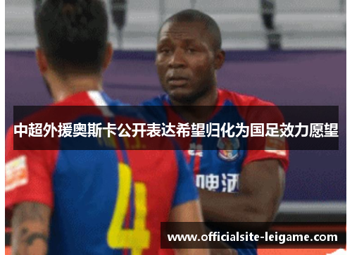 中超外援奥斯卡公开表达希望归化为国足效力愿望